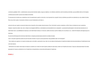 controle de qualidade. Enf im, o administrador precisa tomar decisões rápidas, seguras e objetivas, e os métodos estatísticos são ferramentas primordiais, que possibilitam obter as informações 
conf iáveis para se obter sucesso nas tomadas de decisões. 
É necessário ter em mente que a estatística é uma f erramenta para o gestor ou executivo, nas respostas dos “porquês” de seus problemas que podem ser explicados por uma análise de dados. 
Para ela ser bem usada, é necessário conhecer os seus fundamentos e princípios, e 
acima de tudo que o gestor ou executivo desenvolva um espírito crítico e jamais deixe de pensar. Pois é fácil mentir usando a estatística, o dif ícil é falar a verdade sem usar a estatística. 
Qualquer conjunto de dados, tais como o tempo de uma ligação telefônica, a velocidade de processamento de um computador, a proporção de participação no mercado das empresas de um 
determinado setor, suscetibilidade de empresas a uma determinada mudança no mercado, opinião dos alunos quanto à didát ica de um professor, etc., contém informações sobre algum grupo de 
indivíduos. 
As possíveis diferenças entre indivíduos determinam a variação que está sempre presente na análise de dados. 
Como você pode organizaros dados de uma forma mais ef iciente, na qual se possa apresentar uma quantidade maior de informações? 
* Uma maneira de organizar um conjunto de dados para você melhor representá-lo é por meio de uma tabela de distribuição de f reqüências (tabela onde são apresentadas as f reqüências de cada 
uma das classes). 
* Distribuindo-se os dados observados em classes e contando-se o número de observações contidas em cada classe, obtém-se a f reqüência de classe. Veja que a disposição tabular dos dados 
agrupados em classes, juntamente com as f reqüências correspondentes, se denomina distribuição de f reqüências. 
ETAPA 2 
 