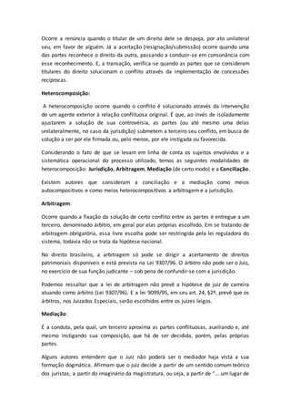 Ocorre a renúncia quando o titular de um direito dele se despoja, por ato unilateral
seu, em favor de alguém. Já a aceitação (resignação/submissão) ocorre quando uma
das partes reconhece o direito da outra, passando a conduzir-se em consonância com
esse reconhecimento. E, a transação, verifica-se quando as partes que se consideram
titulares do direito solucionam o conflito através da implementação de concessões
recíprocas.
Heterocomposição:
A heterocomposição ocorre quando o conflito é solucionado através da intervenção
de um agente exterior à relação conflituosa original. É que, ao invés de isoladamente
ajustarem a solução de sua controvérsia, as partes (ou até mesmo uma delas
unilateralmente, no caso da jurisdição) submetem a terceiro seu conflito, em busca de
solução a ser por ele firmada ou, pelo menos, por ele instigada ou favorecida.
Considerando o fato de que se levam em linha de conta os sujeitos envolvidos e a
sistemática operacional do processo utilizado, temos as seguintes modalidades de
heterocomposição: Jurisdição, Arbitragem, Mediação (de certo modo) e a Conciliação.
Existem autores que consideram a conciliação e a mediação como meios
autocompositivos e como meios heterocompositivos a arbitragem e a jurisdição.
Arbitragem:
Ocorre quando a fixação da solução de certo conflito entre as partes é entregue a um
terceiro, denominado árbitro, em geral por elas próprias escolhido. Em se tratando de
arbitragem obrigatória, essa livre escolha pode ser restringida pela lei reguladora do
sistema, todavia não se trata da hipótese nacional.
No direito brasileiro, a arbitragem só pode se dirigir a acertamento de direitos
patrimoniais disponíveis e está prevista na Lei 9307/96. O árbitro não pode ser o Juiz,
no exercício de sua função judicante – sob pena de confundir-se com a jurisdição.
Podemos ressaltar que a lei de arbitragem não prevê a hipótese de juiz de carreira
atuando como árbitro (Lei 9307/96). E a lei 9099/95, em seu art. 24, §2º, prevê que os
árbitros, nos Juizados Especiais, serão escolhidos entre os juízes leigos.
Mediação:
É a conduta, pela qual, um terceiro aproxima as partes conflituosas, auxiliando e, até
mesmo instigando sua composição, que há de ser decidida, porém, pelas próprias
partes.
Alguns autores entendem que o Juiz não poderá ser o mediador haja vista a sua
formação dogmática. Afirmam que o juiz decide a partir de um sentido comum teórico
dos juristas, a partir do imaginário da magistratura, ou seja, a partir de “... um lugar de
 