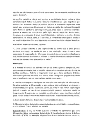 decisão que não leva em conta o fato de que o querer das partes pode ser diferente do
querer decidido”.
No conflito trabalhista não só está prevista a possibilidade do Juiz realizar o juízo
conciliatório (art. 764 da CLT), como é de curial importância que seja o magistrado que
conduza tais tratativas diante do conflito peculiar e extremante importante, quer
social, quer juridicamente. Observando-se, é claro, a escolha das melhores técnicas14
como forma de conduzir a conciliação em juízo, onde todas as variáveis envolvidas
possam e devam ser consideradas pelo órgão estatal respectivo. Assim sendo,
inequívoca a necessidade de o Juiz trabalhista estudar e aprimorar as técnicas de juízo
conciliatório, até porque, como já se salientou, a atividade de conciliação no processo
do trabalho deverá ser feita pelo Magistrado, consoante legislação aplicável à espécie.
O autor Luís Alberto Warat cita o seguinte:
“... pode parecer estranho e até surpreendente eu afirmar que o amor precisa
construir um espaço de mediação para a sua realização. Amar é exercer uma
capacidade de negociação das diferenças. Um estado de permanente mediação para
que possam conviver as diferenças. O amor se instala em um espaço de conflitividade
que precisa ser negociado para realizar os afetos.”
Conciliação:
É o método de solução de conflitos em que as partes agem na composição, mas
dirigidas por um terceiro, que se mantém com os próprios sujeitos originais da relação
jurídica conflituosa. Todavia, é importante frisar que a força condutora dinâmica
conciliatória por esse terceiro é real, muitas vezes conseguindo programar resultado
que, originalmente, não era imaginado ou querido pelas partes.
A conciliação distingue-se das figuras da transação e da mediação sob três aspectos.
No plano subjetivo a diferenciação se apresenta na interveniência de um terceiro e
diferenciado sujeito que é a autoridade judicial. Do ponto de vista formal, a conciliação
judicial se realiza no iter de um processo judicial, podendo extingui-lo parcial ou
integralmente. E, quanto ao seu conteúdo, também, difere, pois a conciliação judicial
pode abarcar parcelas trabalhistas não transacionáveis na esfera estritamente privada.
3. Quais as características da jurisdição? Explicar cada uma delas.
R: São características da jurisdição a substitutividade, a exclusividade, a imparcialidade,
o monopólio do Estado, a inércia e a unidade.
Substitutividade: o juiz, ao decidir, substitui a vontade dos conflitantes pela dele
(Chiovenda). Não é exclusividade da jurisdição. O Conselho Administrativo de Defesa
Econômica (CADE), por exemplo, julga conflitos de concorrência entre as empresas,
 