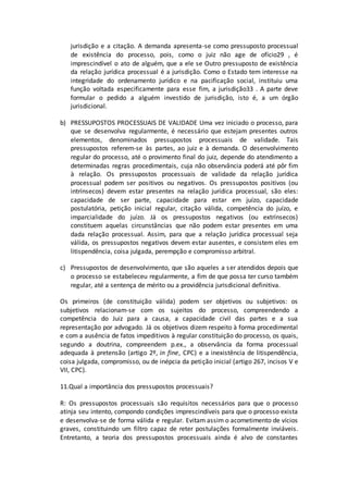 jurisdição e a citação. A demanda apresenta-se como pressuposto processual
de existência do processo, pois, como o juiz não age de ofício29 , é
imprescindível o ato de alguém, que a ele se Outro pressuposto de existência
da relação jurídica processual é a jurisdição. Como o Estado tem interesse na
integridade do ordenamento jurídico e na pacificação social, instituiu uma
função voltada especificamente para esse fim, a jurisdição33 . A parte deve
formular o pedido a alguém investido de jurisdição, isto é, a um órgão
jurisdicional.
b) PRESSUPOSTOS PROCESSUAIS DE VALIDADE Uma vez iniciado o processo, para
que se desenvolva regularmente, é necessário que estejam presentes outros
elementos, denominados pressupostos processuais de validade. Tais
pressupostos referem-se às partes, ao juiz e à demanda. O desenvolvimento
regular do processo, até o provimento final do juiz, depende do atendimento a
determinadas regras procedimentais, cuja não observância poderá até pôr fim
à relação. Os pressupostos processuais de validade da relação jurídica
processual podem ser positivos ou negativos. Os pressupostos positivos (ou
intrínsecos) devem estar presentes na relação jurídica processual, são eles:
capacidade de ser parte, capacidade para estar em juízo, capacidade
postulatória, petição inicial regular, citação válida, competência do juízo, e
imparcialidade do juízo. Já os pressupostos negativos (ou extrínsecos)
constituem aquelas circunstâncias que não podem estar presentes em uma
dada relação processual. Assim, para que a relação jurídica processual seja
válida, os pressupostos negativos devem estar ausentes, e consistem eles em
litispendência, coisa julgada, perempção e compromisso arbitral.
c) Pressupostos de desenvolvimento, que são aqueles a ser atendidos depois que
o processo se estabeleceu regularmente, a fim de que possa ter curso também
regular, até a sentença de mérito ou a providência jurisdicional definitiva.
Os primeiros (de constituição válida) podem ser objetivos ou subjetivos: os
subjetivos relacionam-se com os sujeitos do processo, compreendendo a
competência do Juiz para a causa, a capacidade civil das partes e a sua
representação por advogado. Já os objetivos dizem respeito à forma procedimental
e com a ausência de fatos impeditivos à regular constituição do processo, os quais,
segundo a doutrina, compreendem p.ex., a observância da forma processual
adequada à pretensão (artigo 2º, in fine, CPC) e a inexistência de litispendência,
coisa julgada, compromisso, ou de inépcia da petição inicial (artigo 267, incisos V e
VII, CPC).
11.Qual a importância dos pressupostos processuais?
R: Os pressupostos processuais são requisitos necessários para que o processo
atinja seu intento, compondo condições imprescindíveis para que o processo exista
e desenvolva-se de forma válida e regular. Evitam assim o acometimento de vícios
graves, constituindo um filtro capaz de reter postulações formalmente inviáveis.
Entretanto, a teoria dos pressupostos processuais ainda é alvo de constantes
 