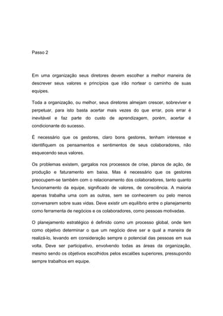 Passo 2




Em uma organização seus diretores devem escolher a melhor maneira de
descrever seus valores e princípios que irão nortear o caminho de suas
equipes.

Toda a organização, ou melhor, seus diretores almejam crescer, sobreviver e
perpetuar, para isto basta acertar mais vezes do que errar, pois errar é
inevitável e faz parte do custo de aprendizagem, porém, acertar é
condicionante do sucesso.

É necessário que os gestores, claro bons gestores, tenham interesse e
identifiquem os pensamentos e sentimentos de seus colaboradores, não
esquecendo seus valores.

Os problemas existem, gargalos nos processos de crise, planos de ação, de
produção e faturamento em baixa. Mas é necessário que os gestores
preocupem-se também com o relacionamento dos colaboradores, tanto quanto
funcionamento da equipe, significado de valores, de consciência. A maioria
apenas trabalha uma com as outras, sem se conhecerem ou pelo menos
conversarem sobre suas vidas. Deve existir um equilíbrio entre o planejamento
como ferramenta de negócios e os colaboradores, como pessoas motivadas.

O planejamento estratégico é definido como um processo global, onde tem
como objetivo determinar o que um negócio deve ser e qual a maneira de
realizá-lo, levando em consideração sempre o potencial das pessoas em sua
volta. Deve ser participativo, envolvendo todas as áreas da organização,
mesmo sendo os objetivos escolhidos pelos escalões superiores, pressupondo
sempre trabalhos em equipe.
 