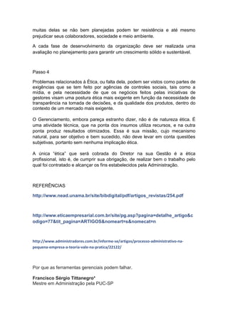 muitas delas se não bem planejadas podem ter resistência e até mesmo
prejudicar seus colaboradores, sociedade e meio ambiente.

A cada fase de desenvolvimento da organização deve ser realizada uma
avaliação no planejamento para garantir um crescimento sólido e sustentável.



Passo 4

Problemas relacionados à Ética, ou falta dela, podem ser vistos como partes de
exigências que se tem feito por agências de controles sociais, tais como a
mídia, e pela necessidade de que os negócios feitos pelas iniciativas de
gestores visam uma postura ética mais exigente em função da necessidade de
transparência na tomada de decisões, e da qualidade dos produtos, dentro do
contexto de um mercado mais exigente.

O Gerenciamento, embora pareça estranho dizer, não é de natureza ética. É
uma atividade técnica, que na ponta dos insumos utiliza recursos, e na outra
ponta produz resultados otimizados. Essa é sua missão, cujo mecanismo
natural, para ser objetivo e bem sucedido, não deve levar em conta questões
subjetivas, portanto sem nenhuma implicação ética.

A única “ética” que será cobrada do Diretor na sua Gestão é a ética
profissional, isto é, de cumprir sua obrigação, de realizar bem o trabalho pelo
qual foi contratado e alcançar os fins estabelecidos pela Administração.



REFERÊNCIAS

http://www.nead.unama.br/site/bibdigital/pdf/artigos_revistas/254.pdf



http://www.eticaempresarial.com.br/site/pg.asp?pagina=detalhe_artigo&c
odigo=77&tit_pagina=ARTIGOS&nomeart=s&nomecat=n



http://www.administradores.com.br/informe-se/artigos/processo-administrativo-na-
pequena-empresa-a-teoria-vale-na-pratica/22122/



Por que as ferramentas gerenciais podem falhar.

Francisco Sérgio Tittanegro*
Mestre em Administração pela PUC-SP
 