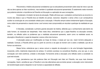 Percorrendo a história educacional constatamos que os educadores já escreviam sobre essa tal crise e que ela
não se deve apenas ao fator econômico, mas também à qualidade educacional apresentada. É exatamente neste momento
que podemos abordar a importância da Filosofia na Educação e a aplicação de suas concepções.
Considerado o fundador da teoria da educação, Platão afirmava que o verdadeiro conhecimento se encontra no
mundo das ideias e que a Filosofia leva ao trabalho de pensar, raciocinar, despertar o senso crítico e por consequência
auxiliar na construção de uma sociedade voltada para a educação. A filosofia sempre esteve diretamente ligada a Educação,
como ordem de pensamento e visando tornar o ser humano mais comprometido em elucidar e participar da realidade em que
vive.
E Sócrates, considerado o primeiro grande educador da história, defendia que o conhecimento está dentro de
cada homem, só necessita ser despertado. Visto nesta ótica, entendemos que o papel filosófico na educação consiste,
também, na reflexão sobre os problemas que a realidade educacional apresenta, assim como na realidade social, na
educação a filosofia tem o papel de despertar o senso crítico dos homens.
A educação passa por modificações ao longo do tempo, e essas por sua vez, visam torná-la adequada a
realidade. Contudo, a Filosofia afirma que é a partir do convívio e da ação do homem com e sobre a realidade, que ele se
forma e se estrutura.
Dessa forma, entende-se que o senso comum a respeito da educação é o de uma formação fragmentada,
incoerente, enfim, totalmente desprovida de certeza. O contrário acontece na consciência filosófica, uma vez que, é uma
concepção com total coerência, unidade e articulação. Fornecendo ainda a educação uma reflexão sobre a sociedade na
qual está situada.
Logo, percebemos que não podemos falar em Educação sem falar em Filosofia, nas suas mais diversas
concepções. Assim, acredita-se que a Filosofia é uma das alternativas para se tentar pensar a educação como instrumento
de transformação social e despertar no ser humano a capacidade de reflexão.
 