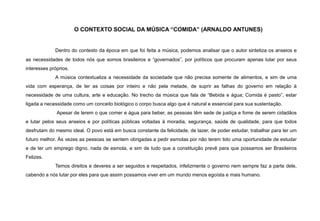 O CONTEXTO SOCIAL DA MÚSICA “COMIDA” (ARNALDO ANTUNES)
Dentro do contexto da época em que foi feita a música, podemos analisar que o autor sintetiza os anseios e
as necessidades de todos nós que somos brasileiros e “governados”, por políticos que procuram apenas lutar por seus
interesses próprios.
A música contextualiza a necessidade da sociedade que não precisa somente de alimentos, e sim de uma
vida com esperança, de ter as coisas por inteiro e não pela metade, de suprir as falhas do governo em relação à
necessidade de uma cultura, arte e educação. No trecho da música que fala de “Bebida e água; Comida è pasto”, estar
ligada a necessidade como um conceito biológico o corpo busca algo que é natural e essencial para sua sustentação.
Apesar de terem o que comer e água para beber, as pessoas têm sede de justiça e fome de serem cidadãos
e lutar pelos seus anseios e por políticas públicas voltadas à moradia, segurança, saúde de qualidade, para que todos
desfrutam do mesmo ideal. O povo está em busca constante da felicidade, de lazer, de poder estudar, trabalhar para ter um
futuro melhor. Às vezes as pessoas se sentem obrigadas a pedir esmolas por não terem tido uma oportunidade de estudar
e de ter um emprego digno, nada de esmola, e sim de tudo que a constituição prevê para que possamos ser Brasileiros
Felizes.
Temos direitos e deveres a ser seguidos e respeitados, infelizmente o governo nem sempre faz a parte dele,
cabendo a nós lutar por eles para que assim possamos viver em um mundo menos egoísta e mais humano.
 