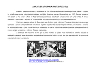 ANÁLISE DE GUERNICA (PABLO PICASSO)
Guernica, de Pablo Picasso, é um símbolo de luta contra as atrocidades cometidas durante guerras.O quadro
foi pintado para retratar o bombardeio realizado por Hitler, durante a guerra civil espanhola, em 1937. Ou seja, enquanto
civis saíam na rua para ir à feira ou fazer atividades cotidianas, eles foram surpreendidos com uma bomba. A obra é
chamativa e traduz toda a angústia de Picasso ao ver seu povo bombardeado por um ditador sanguinário.
O primeiro aspecto notável de Guernica é que ela é em preto e branco. Picasso a pintou sem cores porque
queria dar à pintura uma credibilidade jornalística. O pintor espanhol fez uso de imagens violentas para mostrar a barbárie
de um ataque nuclear a civis. A obra tem traços surrealistas, o que faz com que a pintura contemple duas vanguardas ao
mesmo tempo: surrealismo e cubismo (Picasso era cubista).
A sentença dele nos leva a crer que o pintor realizou o quadro num momento de extrema angústia e
desespero, deixando seus sentimentos simplesmente guiarem suas mãos. Foi por isso que ele respondeu ter pintado de
maneira instintiva e inconsciente.
http://galeriadefotos.universia.com.br/uploads/
2012_01_20_16_08_131.jpg. Acesso em: 11/11/2013
 