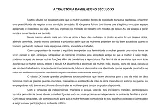 A TRAJETÓRIA DA MULHER NO SÉCULO XX
Muitos séculos se passaram para que a mulher pudesse dentro da sociedade burguesa capitalista, encontrar
uma possibilidade de resgatar a sua condição de sujeito. O pós-guerra foi um dos fatores que a legitimou a ocupar espaço
apropriado e respeitoso, ou seja, com seu ingresso no mercado de trabalho em meados do século XX ela passou a gerar
renda e tomar frente a sua decisão.
Neste mesmo século mais um ciclo se abriu a favor das mulheres, o direito ao voto foi um desses ciclos,
abrindo caminhos, criando novos conceitos e provando assim que as mulheres poderiam ser tão bem sucedidas quanto o
homem, ganhando cada vez mais espaço na política, sociedade e trabalho.
Com compromisso de manter o equilíbrio sem perder sua feminilidade a mulher perante uma nova forma de
viver, pensar e agir, conseguiu ultrapassar as barreiras impostas pela sociedade antiga de que a mulher é sexo frágil,
portanto incapaz de exercer outras funções além de domésticas e reprodutora. Por fim há de se constatar que com todo
avanço que a mulher passou desde o século XX atualmente a ascensão da mulher, mãe, esposa, dona de casa, passou a
ser também trabalhadora, independente financeiramente, lutadora, demonstra uma identidade que se expande para todos os
lados no ambiente corporativo brasileiro e angaria um ritmo acelerado de evolução.
O século XX trouxe grandes problemas socioeconômicos que foram decisivos para o uso da mão de obra
feminina. Com as grandes guerras mundiais, massacres e a utilização da mão de obra masculina no esforço da guerra, os
empregadores não tiveram escolha se não contratar as mulheres para ocupar os postos disponíveis.
Com a conquista da independência financeira e sexual, através dos inovadores métodos contraceptivos
trazidos pela ciência desse século, a mulher figurava cada vez mais poderosa e independente no ambiente familiar e social.
Com essas conquistas, não demorou muito para que a mulher tomasse consciência do seu papel na sociedade e começasse
a exigir a maior participação no ambiente político.
 