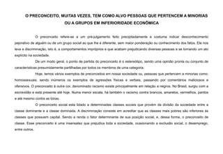 O PRECONCEITO, MUITAS VEZES, TEM COMO ALVO PESSOAS QUE PERTENCEM A MINORIAS
OU A GRUPOS EM INFERIORIDADE ECONÔMICA
O preconceito refere-se a um pré-julgamento feito precipitadamente e costuma indicar desconhecimento
pejorativo de alguém ou de um grupo social ao que lhe é diferente, sem maior ponderação ou conhecimento dos fatos. Ele nos
leva a discriminação, isto é, a comportamentos impróprios e que acabam prejudicando diversas pessoas e se tornando um ato
explícito na sociedade.
De um modo geral, o ponto de partida do preconceito é o estereótipo, sendo uma opinião pronta ou conjunto de
características presumidamente partilhadas por todos os membros de uma categoria.
Hoje, temos vários exemplos de preconceitos em nossa sociedade ou, pessoas que pertencem a minorias como:
homossexuais; sendo inúmeros os exemplos de agressões físicas e verbais, passando por comentários maliciosos e
ofensivos. O preconceito à outra cor, denominado racismo existe principalmente em relação a negros. No Brasil, surgiu com a
escravidão e está presente até hoje. Numa menor escala, há também o racismo contra brancos, amarelos, vermelhos, pardos
e até mesmo contra as loiras.
O preconceito social esta lidado a determinadas classes sociais que provém da divisão da sociedade entre a
classe dominante e a classe dominada. A discriminação consiste em acreditar que as classes mais pobres são inferiores às
classes que possuem capital. Sendo a renda o fator determinante de sua posição social, e, dessa forma, o preconceito de
classe. Esse preconceito é uma insensatez que prejudica toda a sociedade, ocasionando a exclusão social, o desemprego,
entre outros.
 
