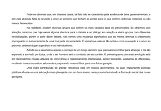 Pode-se observar que, em diversos casos, tal fato não se caracteriza pela ausência de bens governamentais, e
sim pela absoluta falta de respeito e amor ao próximo que fecham as portas para os que sofrem carências materiais ou são
menos favorecidos.
Na realidade, existem diversos grupos que sofrem os mais variados tipos de preconceitos. Se olharmos com
atenção, veremos que hoje existe alguma abertura para o debate e ao diálogo em relação a vários grupos com diferentes
reivindicações, porém a partir deste debate, não vemos uma mudança significativa que ao menos diminua o preconceito
impregnado no subconsciente de uma boa parte da sociedade. É visível que valores tão nobres como o respeito e o amor ao
próximo, cederam lugar à ganância e ao individualismo.
Admitir-se a esse fato é apenas o começo de um longo caminho que precisaremos trilhar para alcançar o dia tão
esperado e sonhado por todos, onde o ser humano será o conteúdo de seu caráter. O primeiro passo para essa evolução está
em repensarmos nossas atitudes de convivência e relacionamento interpessoal, sendo tolerantes, aceitando as diferenças,
mudando nossos conceitos, educando e preparando nossos filhos para uma futura geração.
Uma outra contribuição de grande relevância está em nossos governantes, na qual, implantando políticas
públicas eficazes e uma educação mais planejada com um bom ensino, seria possível a inclusão e formação social das novas
gerações.
 
