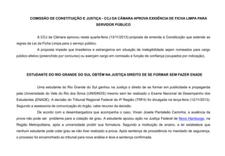COMISSÃO DE CONSTITUIÇÃO E JUSTIÇA - CCJ DA CÂMARA APROVA EXIGÊNCIA DE FICHA LIMPA PARA
SERVIDOR PÚBLICO
A CCJ da Câmara aprovou nesta quarta-feira (13/11/2013) proposta de emenda à Constituição que estende as
regras da Lei da Ficha Limpa para o serviço público.
A proposta impede que brasileiros e estrangeiros em situação de inelegibilidade sejam nomeados para cargo
público efetivo (preenchido por concurso) ou exerçam cargo em comissão e função de confiança (ocupados por indicação).
ESTUDANTE DO RIO GRANDE DO SUL OBTÉM NA JUSTIÇA DIREITO DE SE FORMAR SEM FAZER ENADE
Uma estudante do Rio Grande do Sul ganhou na Justiça o direito de se formar em publicidade e propaganda
pela Universidade do Vale do Rio dos Sinos (UNISINOS) mesmo sem ter realizado o Exame Nacional de Desempenho dos
Estudantes (ENADE). A decisão do Tribunal Regional Federal da 4ª Região (TRF4) foi divulgada na terça-feira (12/11/2013).
Segundo a assessoria de comunicação do órgão, cabe recurso da decisão.
De acordo com a desembargadora que acompanha o caso, Vivian Josete Pantaleão Caminha, a ausência da
prova não pode ser problema para a colação de grau. A estudante ajuizou ação na Justiça Federal de Novo Hamburgo, na
Região Metropolitana, após a universidade proibir sua formatura. Segundo a instituição de ensino, a lei estabelece que
nenhum estudante pode colar grau se não tiver realizado a prova. Após sentença de procedência no mandado de segurança,
o processo foi encaminhado ao tribunal para nova análise e teve a sentença confirmada.
 