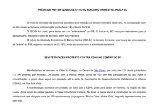 PRÉVIA DO PIB TEM QUEDA DE 0,11% NO TERCEIRO TRIMESTRE, INDICA BC
O nível de atividade da economia brasileira teve retração no terceiro trimestre deste ano, na comparação com
os três meses anteriores, indicou nesta quinta-feira (14) o Banco Central.
O IBC-Br foi criado para tentar ser um "antecedente" do PIB. O índice do BC incorpora estimativas para a
agropecuária, indústria e setor de serviços, além dos impostos
O Índice de Atividade Econômica do Banco Central (IBC-Br) no terceiro trimestre, que busca ser uma espécie
de "prévia" do PIB, registrou um recuo de 0,116%, ainda de acordo com a autoridade monetária.
SEM-TETO FAZEM PROTESTO CONTRA CDHU NO CENTRO DE SP
Manifestantes se reuniam no Pátio do Colégio, no Centro de São Paulo, por volta das 12h desta quinta-feira
(7), em protesto por moradia. De acordo com a Polícia Militar, cerca de 100 sem-teto participavam do ato. Após a
concentração, o grupo deve seguir em passeata até a sede da Companhia de Desenvolvimento Habitacional e Urbano
(CDHU), na Rua Boa Vista.
A manifestação acontece em protesto ao valor que a CDHU pede para ceder um terreno, na região de São
Lucas, Zona Leste da capital paulista, à Caixa Econômica Federal. No local, a Caixa prevê a construção de um conjunto
habitacional que abrigaria mais de 120 apartamentos do programa “Minha Casa, Minha Vida”, segundo representantes dos
sem-teto.
 