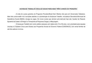 ACESSUAS TRABALHO DIVULGA VAGAS PARA MAIS TRÊS CURSOS DO PRONATEC
A onda de cursos gratuitos do Programa Pronatec/Brasil Sem Miséria não para em Governador Valadares.
Mais três cursos estão com inscrições abertas e a coordenação do Acessuas Trabalho, vinculada à Secretaria Municipal de
Assistência Social (SMAS), divulga as vagas. Os novos cursos que abriram pré-matrícula hoje são: Auxiliar de Pessoal;
Ajudante de Coleta e Entrega no Transporte de Pequenas Cargas; e Maquiagem.
O Acessuas Trabalho tem como público pessoas com idade entre 16 e 59 anos, com prioridade para aquelas
inscritas no Cadastro Único para Acesso aos Programas Sociais do Governo Federal (CADÚNICO), com renda familiar de
até três salários mínimos.
 