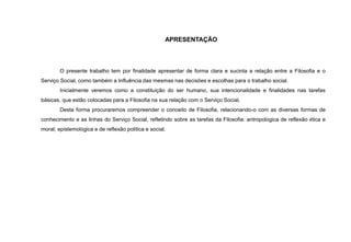 APRESENTAÇÃO
O presente trabalho tem por finalidade apresentar de forma clara e sucinta a relação entre a Filosofia e o
Serviço Social, como também a Influência das mesmas nas decisões e escolhas para o trabalho social.
Inicialmente veremos como a constituição do ser humano, sua intencionalidade e finalidades nas tarefas
básicas, que estão colocadas para a Filosofia na sua relação com o Serviço Social.
Desta forma procuraremos compreender o conceito de Filosofia, relacionando-o com as diversas formas de
conhecimento e as linhas do Serviço Social, refletindo sobre as tarefas da Filosofia: antropológica de reflexão ética e
moral; epistemológica e de reflexão política e social.
 