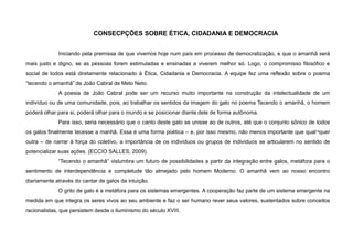 CONSECPÇÕES SOBRE ÉTICA, CIDADANIA E DEMOCRACIA
Iniciando pela premissa de que vivemos hoje num país em processo de democratização, e que o amanhã será
mais justo e digno, se as pessoas forem estimuladas e ensinadas a viverem melhor só. Logo, o compromisso filosófico e
social de todos está diretamente relacionado à Ética, Cidadania e Democracia. A equipe fez uma reflexão sobre o poema
“tecendo o amanhã” de João Cabral de Melo Neto.
A poesia de João Cabral pode ser um recurso muito importante na construção da intelectualidade de um
indivíduo ou de uma comunidade, pois, ao trabalhar os sentidos da imagem do galo no poema Tecendo o amanhã, o homem
poderá olhar para si, poderá olhar para o mundo e se posicionar diante dele de forma autônoma.
Para isso, seria necessário que o canto deste galo se unisse ao de outros, até que o conjunto sônico de todos
os galos finalmente tecesse a manhã. Essa é uma forma poética – e, por isso mesmo, não menos importante que qual¬quer
outra – de narrar à força do coletivo, a importância de os indivíduos ou grupos de indivíduos se articularem no sentido de
potencializar suas ações. (ECCIO SALLES, 2009).
“Tecendo o amanhã” vislumbra um futuro de possibilidades a partir da integração entre galos, metáfora para o
sentimento de interdependência e completude tão almejado pelo homem Moderno. O amanhã vem ao nosso encontro
diariamente através do cantar de galos da intuição.
O grito de galo é a metáfora para os sistemas emergentes. A cooperação faz parte de um sistema emergente na
medida em que integra os seres vivos ao seu ambiente e faz o ser humano rever seus valores, sustentados sobre conceitos
racionalistas, que persistem desde o iluminismo do século XVIII.
 