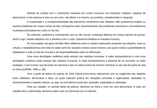 Através do contato com o sentimento expresso por outros humanos nos tornamos múltiplos, capazes de
desconstruir a nós mesmos e criar um ser outro, não alheio a si mesmo, ao contrário, complementar e integrado.
A cooperação e a complementaridade são elementos constitutivos das relações. Não poderemos projetar ou
apontar problemas em nosso mundo se não começarmos pelo reconhecimento dos problemas individuais e concretizarmos
mudanças particulares em cada um de nós.
De antemão, poderemos compreender que se não houver mudanças efetivas em nossa maneira de pensar,
sentir e agir, nossas relações com o planeta e com o outro, estaremos fadados ao fracasso humano.
Ao nos projetar nos galos de Melo Neto refletimos sobre o caráter colaborativo presente nas relações, reais ou
virtuais, e estabelecemos uma rede do saber sensível, lançado a tantos outros homens, aos quais é dada a possibilidade de
estabelecer a rede ou teia de vínculos e de responsabilidades sobre as diferenças.
Uma nova abordagem sistêmica pode emergir das relações humanas. A visão antropocêntrica é uma nova
abordagem sistêmica pode emergir das relações humanas. A visão antropocêntrica é passível de se converter na visão
ecológica, o ser humano que faz parte da natureza e não se coloca acima de nenhum indivíduo ou ser que faz parte da vida
na Terra (CAPRA, 1996, p. 28).
Com a partir da leitura do poema de João Cabral procuramos relaciona-lo com as exigências das relações
entre cidadania, democracia e ética, as quais implicam prática em situações concretas e organizadas, baseadas no
reconhecimento e respeito mútuos, ou seja, na convivência social sem opressão, exploração ou alienação.
Para ser cidadão, no sentido literal da palavra, devemos ter ética e viver em uma democracia. E para ser
cidadão ético e democrata, devemos saber viver em harmonia com os demais.
 