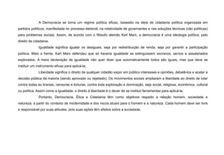 A Democracia se torna um regime político eficaz, baseado na ideia de cidadania política organizada em
partidos políticos, manifestada no processo eleitoral, na rotatividade de governantes e nas soluções técnicas (não políticas)
para problemas sociais. Assim, de acordo com o filósofo alemão Karl Marx, a democracia é uma ideologia política, pelo
direito de cidadania.
Igualdade significa igualar os desiguais, seja por redistribuição de renda, seja por garantir a participação
política. Mais a frente, Karl Marx defendeu que só haveria igualdade se extinguissem escravos, servos e assalariados
explorados. A mera declaração de igualdade não quer dizer que automaticamente todos são iguais, mas que deve se
instituir um instrumento eficaz para aplicá-la;
Liberdade significa o direito de qualquer cidadão expor em público interesses e opiniões, debatê-los e acatar a
decisão pública da maioria (sendo aprovado ou rejeitado). Os movimentos sociais ampliaram a liberdade ao direito de lutar
contra todas as tiranias, censuras e torturas, contra toda exploração e dominação, seja social, religiosa, econômica, cultural
ou política. Assim como a igualdade, o direito à liberdade é o dever de se instituir ferramentas para aplicá-la;
Portanto, Democracia, Ética e Cidadania têm como objetivos respeito a relação homem, sociedade e
natureza, a partir do contexto de modernidade e dos riscos atuais para o homem e a natureza. Cada homem deve ser livre
e responsável por suas atitudes, pois suas ações têm efeitos sobre a sociedade.
 