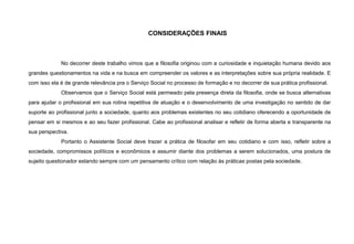 CONSIDERAÇÕES FINAIS
No decorrer deste trabalho vimos que a filosofia originou com a curiosidade e inquietação humana devido aos
grandes questionamentos na vida e na busca em compreender os valores e as interpretações sobre sua própria realidade. E
com isso ela é de grande relevância pra o Serviço Social no processo de formação e no decorrer de sua prática profissional.
Observamos que o Serviço Social está permeado pela presença direta da filosofia, onde se busca alternativas
para ajudar o profissional em sua rotina repetitiva de atuação e o desenvolvimento de uma investigação no sentido de dar
suporte ao profissional junto a sociedade, quanto aos problemas existentes no seu cotidiano oferecendo a oportunidade de
pensar em si mesmos e ao seu fazer profissional. Cabe ao profissional analisar e refletir de forma aberta e transparente na
sua perspectiva.
Portanto o Assistente Social deve trazer a prática de filosofar em seu cotidiano e com isso, refletir sobre a
sociedade, compromissos políticos e econômicos e assumir diante dos problemas a serem solucionados, uma postura de
sujeito questionador estando sempre com um pensamento crítico com relação às práticas postas pela sociedade.
 