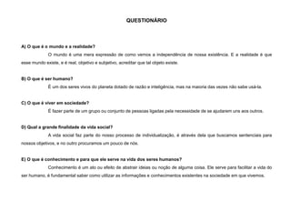 QUESTIONÁRIO
A) O que é o mundo e a realidade?
O mundo é uma mera expressão de como vemos a independência de nossa existência. E a realidade é que
esse mundo existe, e é real, objetivo e subjetivo, acreditar que tal objeto existe.
B) O que é ser humano?
É um dos seres vivos do planeta dotado de razão e inteligência, mas na maioria das vezes não sabe usá-la.
C) O que é viver em sociedade?
É fazer parte de um grupo ou conjunto de pessoas ligadas pela necessidade de se ajudarem uns aos outros.
D) Qual a grande finalidade da vida social?
A vida social faz parte do nosso processo de individualização, é através dela que buscamos sentenciais para
nossos objetivos, e no outro procuramos um pouco de nós.
E) O que é conhecimento e para que ele serve na vida dos seres humanos?
Conhecimento é um ato ou efeito de abstrair ideias ou noção de alguma coisa. Ele serve para facilitar a vida do
ser humano, é fundamental saber como utilizar as informações e conhecimentos existentes na sociedade em que vivemos.
 