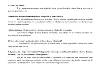 F) O que é ser cidadão?
É ter acesso aos seus direitos: vida, educação, saúde, moradia, liberdade, trabalho, lazer e segurança, os
quais são garantidos em lei.
G) Existe uma relação intima entre cidadania e qualidade de vida? Justificar,
Sim, pois cidadania significa o conjunto de direitos e deveres pelo qual o cidadão esta inserido na sociedade
em que vive e para fazer parte de uma sociedade com qualidade de vida é preciso respeitar as lei e o seu próximo para que
assim seja também respeitado.
H) As condições de vida são termômetro de nossa situação de cidadão. Dê um exemplo.
Varia muito as condições da saúde, trabalho, alimentação... Cada cidadão vive sua realidade, de acordo com
suas condições financeiro-sociais.
I) O bem-estar pessoal e coletivo também é sinônimo de uma vida cidadã?
O sinônimo de vida esta ligado em individual ou na comunidade. O estado proporciona o controle social e tenta
construir o bem estar a todos.
J) O preconceito é amplo no meio social. Vocês poderiam citar um preconceito que faz parte do cotidiano da nossa
sociedade? Qual seu posicionamento em relação a ele?
Hoje em dia vemos muito em nosso cotidiano o preconceito social, ocasionado pela desigualdade social
existente na grande maioria da nossa sociedade, acredita-se que a falta de conhecimento é o grande vilão para esse tipo de
preconceito, a divisão de classes sociais faz com que o crescimento delongue a acontecer.
 