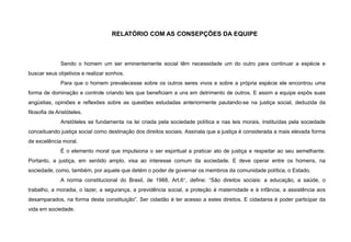 RELATÓRIO COM AS CONSEPÇÕES DA EQUIPE
Sendo o homem um ser eminentemente social têm necessidade um do outro para continuar a espécie e
buscar seus objetivos e realizar sonhos.
Para que o homem prevalecesse sobre os outros seres vivos e sobre a própria espécie ele encontrou uma
forma de dominação e controle criando leis que beneficiam a uns em detrimento de outros. E assim a equipe expôs suas
angústias, opiniões e reflexões sobre as questões estudadas anteriormente pautando-se na justiça social, deduzida da
filosofia de Aristóteles.
Aristóteles se fundamenta na lei criada pela sociedade política e nas leis morais, instituídas pela sociedade
conceituando justiça social como destinação dos direitos sociais. Assinala que a justiça é considerada a mais elevada forma
de excelência moral.
É o elemento moral que impulsiona o ser espiritual a praticar ato de justiça e respeitar ao seu semelhante.
Portanto, a justiça, em sentido amplo, visa ao interesse comum da sociedade. E deve operar entre os homens, na
sociedade, como, também, por aquele que detém o poder de governar os membros da comunidade política, o Estado.
A norma constitucional do Brasil, de 1988, Art.6°, define: “São direitos sociais: a educação, a saúde, o
trabalho, a moradia, o lazer, a segurança, a previdência social, a proteção à maternidade e à infância, a assistência aos
desamparados, na forma desta constituição”. Ser cidadão é ter acesso a estes direitos. E cidadania é poder participar da
vida em sociedade.
 