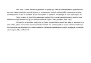 Desta forma o Estado deve ter um papel ativo em garantir que todos os cidadãos tenham a oportunidade de
aproveitar, na plenitude do seu potencial, de todos os bens e serviços postos à sua disposição, independentemente das
condições sociais em que se encontram. Aqui se incluem todos os brasileiros, sem distinção de cor ou raça, religião, etc.
Porém, as raízes de preconceito na sociedade brasileira e os novos arranjos políticos entre governos ainda
limitam o acesso de determinados grupos sociais a exemplo de negros e índios, sem tetos, entre outros.
Com isso, faz-se necessário desenvolver um Estado profissional e competente que regule as relações entre o
setor público, o setor empresarial e as organizações da sociedade civil, e trate as políticas sociais, sobretudo na educação
como investimento e capacitação dos cidadãos brasileiros. Não apenas estabelecendo quotas de participação para acesso
aos bens produzidos coletivamente.
 