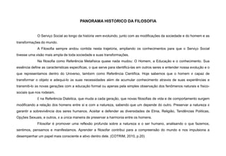 PANORAMA HISTÓRICO DA FILOSOFIA
O Serviço Social ao longo da história vem evoluindo, junto com as modificações da sociedade e do homem e as
transformações do mundo.
A Filosofia sempre andou contida nesta trajetória, ampliando os conhecimentos para que o Serviço Social
tivesse uma visão mais ampla de toda sociedade e suas transformações.
Na filosofia como Referência Metafísica quase nada mudou: O Homem, a Educação e o conhecimento. Sua
essência define as características específicas, o que serve para identificá-las em outros seres e entender nossa evolução e o
que representamos dentro do Universo, também como Referência Científica. Hoje sabemos que o homem é capaz de
transformar o objeto e adequá-lo às suas necessidades além de acumular conhecimento através de suas experiências e
transmiti-lo às novas gerações com a educação formal ou apenas pela simples observação dos fenômenos naturais e físico-
sociais que nos rodeiam.
É na Referência Dialética, que muda a cada geração, que novas filosofias de vida e de comportamento surgem
modificando a relação dos homens entre si e com a natureza, sabendo que um depende do outro. Preservar a natureza é
garantir a sobrevivência dos seres humanos. Aceitar e defender as diversidades de Etnia, Religião, Tendências Políticas,
Opções Sexuais, e outros, é a única maneira de preservar a harmonia entre os homens.
Filosofar é promover uma reflexão profunda sobre a natureza e o ser humano, analisando o que fazemos,
sentimos, pensamos e manifestamos. Aprender a filosofar contribui para a compreensão do mundo e nos impulsiona a
desempenhar um papel mais consciente e ativo dentro dele. (COTRIM, 2010, p.20)
 