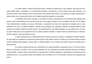 Por estas razões, o Serviço Social deve trazer a filosofia na prática para o seu cotidiano, para que com isso,
possa refletir sobre a sociedade e os compromissos políticos e econômicos, em que postura deve estar pautada, e se
posicionar diante dos problemas a serem solucionados. Ele também deve assumir uma postura de sujeito questionador e
estar sempre com um pensamento crítico com relação às práticas existentes na sociedade.
O Assistente Social deve reavaliar as condições humanas e educacionais em que determinada situação está
posta na vida contemporânea, para que ele possa atuar como agente inserido em uma sociedade. Ele lida com as classes
mais desfavorecidas, cidadãos com pouca informação, e perspectiva de vida, sem esperança de solução para os seus
problemas. Por isso é de grande utilidade, a filosofia nesta profissão, pois utilizando conceitos da filosofia obtemos várias
maneiras de orientar usuários do Serviço Social, nos aprofundando na sua própria ideologia, no seu próprio ser ou não ser,
de achar saída para os seus problemas sem se subtrair, podendo trabalhar e analisar todas as características do indivíduo,
familiar, pessoal, e todo seu histórico de vida.
A maior contribuição que a filosofia pôde dar ao Serviço Social foi (e ainda é) a utilização do método dialético,
do qual podem ser analisados os fenômenos sociais de forma não isolada, tendo em mente que um acontecimento é sempre
fruto de múltiplas determinações e sendo assim, o método dialético vai ser sempre uma eterna herança da filosofia para o
Serviço Social.
Ao concluir, podemos afirmar que, a filosofia tem um papel importante e necessário não só no inicio do Serviço
Social e no decorrer da história, mas na nossa atualidade com as concepções que estão presentes até hoje nas práticas
desta profissão. Trazendo assim conhecimentos, enriquecimento e também agregando e alavancando o reconhecimento do
profissional junto a uma grande parcela da sociedade que se beneficia com as intervenções valorosas de igualdade para
todos.
 