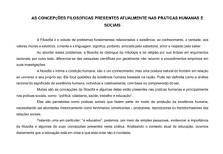 AS CONCEPÇÕES FILOSÓFICAS PRESENTES ATUALMENTE NAS PRÁTICAS HUMANAS E
SOCIAIS
A Filosofia é o estudo de problemas fundamentais relacionados à existência, ao conhecimento, à verdade, aos
valores morais e estéticos, à mente e à linguagem, significa, portanto, amizade pela sabedoria, amor e respeito pelo saber.
Ao abordar esses problemas, a filosofia se distingue da mitologia e da religião por sua ênfase em argumentos
racionais; por outro lado, diferencia-se das pesquisas científicas por geralmente não recorrer a procedimentos empíricos em
suas investigações.
A filosofia é intima à condição humana, não é um conhecimento, mas uma postura natural do homem em relação
ao universo e seu próprio ser. Ela foca questões da existência humana baseada na razão. Pode ser definida como a análise
racional do significado da existência humana, individual e coletivamente, com base na compreensão do ser.
Muitas são as concepções da filosofia e algumas delas estão presentes nas práticas humanas e principalmente
nas práticas sociais, como: “política, cidadania, saúde, trabalho e educação”.
Elas são percebidas como práticas sociais que fazem parte do modo de produção da existência humana,
necessitando ser abordadas historicamente como fenômenos constituintes – produtores, reprodutores ou transformadores das
relações sociais.
Tratando uma em particular: “a educativa”, podemos, por meio de simples pesquisas, evidenciar a importância
da filosofia e algumas de suas concepções presentes nesta prática. Analisando o contexto atual da educação, ouvimos
diariamente que a educação está em crise e que esta crise não é novidade.
 