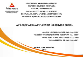 A FILOSOFIA E SUA INFLUÊNCIA NO SERVIÇO SOCIAL
PAU DOS FERROS/RN
2013
UNIVERSIDADE ANHANGUERA – UNIDERP
CENTRO DE EDUCAÇÃO A DISTÂNCIA
PÓLO: PAU DOS FERROS/RN
CURSO: SERVIÇO SOCIAL – 2º SEMESTRE
DISCIPLINA: FILOSOFIA APLICADA AO SERVIÇO SOCIAL
PROFESSOR (A) EAD: MA. MARICIANE MORES NUNES
ADRIANA LUCENA MENDES DE LIMA - RA: 431007
FRANCISCO IUREMBERG MARTINS DE OLIVEIRA - RA: 430309
MARIA DILMA GOMES PINTO E SILVA - RA: 430420
VANUSA BEZERRA DE LIMA - RA: 446971
 