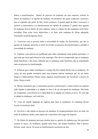 dentes a transformações. Dentro do processo de mudança em uma empresa, existem os
líderes de mudança e os agentes de mudança. Os primeiros são quem conduzem o processo,
mas os segundos são quem, de fato, fazem acontecer. O grande papel do líder é convencer e
motivar os funcionários a se transformarem em agentes de mudança. E quanto mais agentes
de mudanças houver dentro de uma empresa, maior é a chance de das mudanças serem bem-
sucedidas. Para evitar esses imprevistos e se fazer uma mudança de forma adequada,
Alessandra Assad dá algumas dicas:

1 - Conversar com as pessoas sobre a necessidade de mudar. Os funcionários, que são os
agentes de mudança, precisam se sentir envolvidos no processo de transformação e entender a
necessidade da mudança.

2 - Explicar o que precisa ser modificado para todos entenderem como podem participar e o
que terão que fazer para conservar seus empregos. Eles devem compreender que as mudanças
trarão benefícios e não cortes. Sabendo que as mudanças serão benéficas, eles se empenharão
mais no processo de transformação.

3 - Enfatizar que a idade cronológica e o tempo não têm relação direita com as mudanças. Às
vezes, há uma grande resistência para uma empresa realizar mudanças por ela ser muito
longeva e tradicionalista. Mesmo assim, algumas transformações são inevitáveis e devem ser
feitas. Nunca é tarde.

4 - Mostre claramente que o crescimento pessoal e profissional e a sobrevivência na empresa
estão ligados à capacidade a se adaptar ao novo e de ser um agente de mudanças. Não basta
ser competente, você precisa ter a capacidade de se adaptar em relação ao novo. Se você não
se adapta às mudanças, você está fora.

5 - Criar um sentido adequado de urgência para fazer as mudanças. As mudanças devem
ocorrer no momento ideal.

6 - Envolver a alta cúpula no processo de mudança. O comprometimento deve ser total, em
todas as instâncias, desde a alta cúpula até o mais baixo dos cargos da empresa.

7 - Os líderes de mudança precisam mostrar para os agentes de mudança que eles precisam
assumir os riscos. As mudanças, quando bem feitas, são sempre benéficas. Mas é preciso
arriscar, ousar, inovar. Só assim as transformações acontecem de fato.
                                                                                        10
 