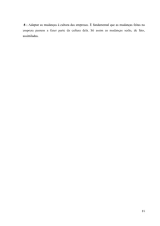 8 - Adaptar as mudanças à cultura das empresas. É fundamental que as mudanças feitas na
empresa passem a fazer parte da cultura dela. Só assim as mudanças serão, de fato,
assimiladas.




                                                                                    11
 