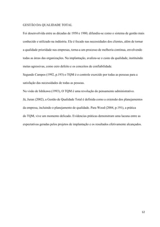 GESTÃO DA QUALIDADE TOTAL

Foi desenvolvida entre as décadas de 1950 e 1980, difundiu-se como o sistema de gestão mais

conhecido e utilizado na indústria. Ele é focado nas necessidades dos clientes, além de tornar

a qualidade prioridade nas empresas, torna-a um processo de melhoria continua, envolvendo

todas as áreas das organizações. Na implantação, avaliou-se o custo da qualidade, instituindo

metas agressivas, como zero defeito e os conceitos de confiabilidade.

Segundo Campos (1992, p.193) o TQM é o controle exercido por todas as pessoas para a

satisfação das necessidades de todas as pessoas.

Na visão de Ishikawa (1993), O TQM é uma revolução do pensamento administrativo.

Já, Juran (2002), a Gestão de Qualidade Total é definida como a extensão dos planejamentos

da empresa, incluindo o planejamento de qualidade. Para Wood (2004, p.191), a prática

do TQM, vive um momento delicado. Evidencias práticas demonstram uma lacuna entre as

expectativas geradas pelos projetos de implantação e os resultados efetivamente alcançados.




                                                                                              12
 