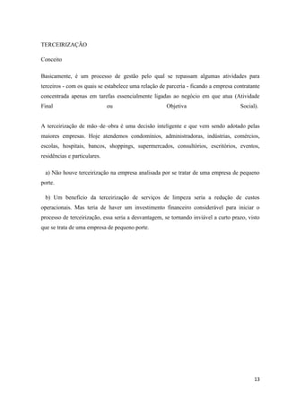 TERCEIRIZAÇÃO

Conceito

Basicamente, é um processo de gestão pelo qual se repassam algumas atividades para
terceiros - com os quais se estabelece uma relação de parceria - ficando a empresa contratante
concentrada apenas em tarefas essencialmente ligadas ao negócio em que atua (Atividade
Final                         ou                     Objetiva                        Social).


A terceirização de mão–de–obra é uma decisão inteligente e que vem sendo adotado pelas
maiores empresas. Hoje atendemos condomínios, administradoras, indústrias, comércios,
escolas, hospitais, bancos, shoppings, supermercados, consultórios, escritórios, eventos,
residências e particulares.

 a) Não houve terceirização na empresa analisada por se tratar de uma empresa de pequeno
porte.

 b) Um benefício da terceirização de serviços de limpeza seria a redução de custos
operacionais. Mas teria de haver um investimento financeiro considerável para iniciar o
processo de terceirização, essa seria a desvantagem, se tornando inviável a curto prazo, visto
que se trata de uma empresa de pequeno porte.




                                                                                           13
 