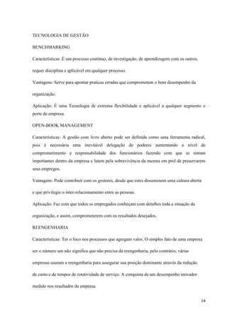 TECNOLOGIA DE GESTÃO

BENCHMARKING

Características: É um processo contínuo, de investigação, de aprendizagem com os outros,

requer disciplina e aplicável em qualquer processo.

Vantagens: Serve para apontar praticas erradas que comprometem o bom desempenho da

organização.

Aplicação: É uma Tecnologia de extrema flexibilidade e aplicável a qualquer segmento e
porte de empresa.

OPEN-BOOK MANAGEMENT

Características: A gestão com livro aberto pode ser definida como uma ferramenta radical,
pois é necessária uma inevitável delegação de poderes aumentando o nível de
comprometimento e responsabilidade dos funcionários fazendo com que se sintam
importantes dentro da empresa e lutem pela sobrevivência da mesma em prol de preservarem
seus empregos.

Vantagens: Pode contribuir com os gestores, desde que estes disseminem uma cultura aberta

e que privilegie o inter-relacionamento entre as pessoas.

Aplicação: Faz com que todos os empregados conheçam com detalhes toda a situação da

organização, e assim, comprometerem com os resultados desejados.

REENGENHARIA

Características: Ter o foco nos processos que agregam valor, O simples fato de uma empresa

ser o número um não significa que não precisa da reengenharia, pelo contrário, várias

empresas usaram a reengenharia para assegurar sua posição dominante através da redução

de custo e de tempos de rotatividade de serviço. A conquista de um desempenho inovador

medido nos resultados da empresa.


                                                                                           14
 