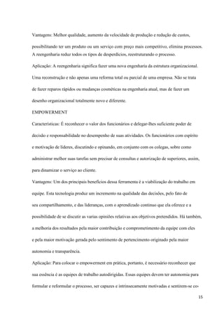 Vantagens: Melhor qualidade, aumento da velocidade de produção e redução de custos,

possibilitando ter um produto ou um serviço com preço mais competitivo, elimina processos.
A reengenharia reduz todos os tipos de desperdícios, reestruturando o processo.

Aplicação: A reengenharia significa fazer uma nova engenharia da estrutura organizacional.

Uma reconstrução e não apenas uma reforma total ou parcial de uma empresa. Não se trata

de fazer reparos rápidos ou mudanças cosméticas na engenharia atual, mas de fazer um

desenho organizacional totalmente novo e diferente.

EMPOWERMENT

Características: É reconhecer o valor dos funcionários e delegar-lhes suficiente poder de

decisão e responsabilidade no desempenho de suas atividades. Os funcionários com espírito

e motivação de líderes, discutindo e opinando, em conjunto com os colegas, sobre como

administrar melhor suas tarefas sem precisar de consultas e autorização de superiores, assim,

para dinamizar o serviço ao cliente.

Vantagens: Um dos principais benefícios dessa ferramenta é a viabilização do trabalho em

equipe. Esta tecnologia produz um incremento na qualidade das decisões, pelo fato de

seu compartilhamento, e das lideranças, com o aprendizado continuo que ela oferece e a

possibilidade de se discutir as varias opiniões relativas aos objetivos pretendidos. Há também,

a melhoria dos resultados pela maior contribuição e comprometimento da equipe com eles

e pela maior motivação gerada pelo sentimento de pertencimento originado pela maior

autonomia e transparência.

Aplicação: Para colocar o empowerment em prática, portanto, é necessário reconhecer que

sua essência é as equipes de trabalho autodirigidas. Essas equipes devem ter autonomia para

formular e reformular o processo, ser capazes e intrinsecamente motivadas e sentirem-se co-

                                                                                              15
 