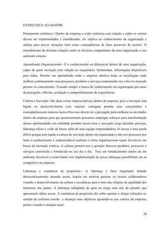 ENTREVISTA AO GESTOR:

Pensamento sistêmico:- Dentro da empresa a visão sistêmica com relação a todos os setores
devem ser implementados e considerados, ele implica no conhecimento da organização e
análise para prever situações bem como conseqüências de fatos possíveis de ocorrer. O
entendimento de diversas relações entre os diversos componentes de uma organização e seu
ambiente externo.

Aprendizado Organizacional:- É o conhecimento ou diferencial dentro de uma organização,
capaz de gerar inovação com relação ao maquinário, ferramentas, informações disponíveis
para todos. Permite um aprendizado onde a empresa absolva todas as tecnologias onde
melhore continuamente seus processos, produtos e serviços aumentando seu valor no mercado
perante os concorrentes. Visando sempre a busca de conhecimento da organização por meio
de percepção, reflexão, avaliação e compartilhamento de experiências.

Cultura e Inovação: São duas coisas imprescindíveis dentro da empresa, pois a inovação esta
ligada no desenvolvimento com maiores vantagens perante seus concorrentes e
conseqüentemente maiores lucros.Para isso devem ter a percepção para melhorar as atividades
dentro da empresa para que posteriormente possamos empregar esforços para transformação
dessas oportunidades em realidade portanto nessa hora e inovação exige decisões precisas,
liderança eficaz e visão de futuro além de uma equipe empreendedora. O inovar e uma tarefa
difícil porque esta ligada a cultura de inovação dentro da organização e não nos processos por
tanto o conhecimento é imprescindível acultura o clima organizacional sejam favoráveis em
busca da inovação criativa. A cultura permite-nos a geração denovos produtos, processos e
serviços constituída e fortalecida no seu dia a dia. Traz um fortalecimento dentro de um
ambiente favorável a criatividade com implementação de novas idéiasque possibilitem um ar
competitivo na empresa.

Liderança e constância de propósitos:- A liderança é fator importante falando
democraticamentee atuando assim, inspira em motivar pessoas ou nossos colaboradores
visando o desenvolvimento da cultura e excelência, para o bem das relações de qualidade dos
interesses das partes. A liderança independe de grau ou cargo mas sim de atitudes que
apresentam idéias novas. A constância de propósitos diz sobre apontar e dirigir esforções no
sentido de realizara missão e alcançar seus objetivos apoiando-se nos valores da empresa,
porem visando a situação atual.

                                                                                           20
 