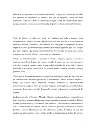 Orientação por processos e Informações:-Compreender e seguir um conjunto de atividades
nos processos de organização da empresa, para que se agreguem valores das partes
interessadas. Tomadas as decisões e execuções das ações, devem ter como base uma análise
de seu desempenho, considerandoas informações disponíveis e riscos a serem identificados.




Visão de Futuro:- A visão esta ligada nas mudanças que toda a empresa passa,
obrigatoriamente temosde ter essa visão para sabermos nos antecipar e sermos capaz de
tomarmos decisões e iniciativas onde obtemos mais vantagens na competição de ordem
empresarial, temos que prever antecipadamente, tomar medidas oportunas para cada situação,
para que a empresa siga sempre uma primeira linha. Compreender os fatores que afetam a
empresano seu ambiente interno e externo a curto e longo prazo.

Geração de Valor:-Buscando o aumento de valores a empresa, negociar o volume de
negócios, na melhoria de preço de vendas e redução de custos, no trato com fornecedores
referente a prazos de contas a receber e uma melhor utilização de ativos onde o cliente o
fornecedor e a empresa possam estar em comum acordo. Alcançar resultados mediante
propostas feitas.

Valorização de Pessoas:- A empresa deve possibilitar a criação de condições favoráveis para
os colaboradoresse realizarem profissional e humanamente, porque dentro da empresa a
relação das pessoas tende apromover condições favoráveis ao desenvolvimento,
conhecimento e criação de forma que ocorra a integração e satisfação de seus colaboradores,
propiciando desta maneira em alto desempenho pessoal, profissional e organizacional das
pessoas.

Conhecimento sobre o Cliente e o Mercado:- O conhecimento dos clientes e essencial porque
busca o conhecer suas necessidades onde a empresaantecipa-se as suas expectativas. Clientes
diversos que buscam relações duradouras e de qualidade . São diversas necessidades que só
com o conhecimento da empresa com os clientessão possíveis desenvolver e oferecer
produtos e serviços diferenciados que irão satisfazer os clientes. A empresa tem que estar
atenta a seu relacionamento com os clientes a todas as características e atributo dos serviços



                                                                                            21
 