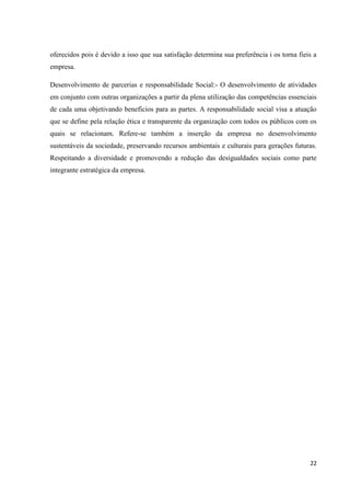 oferecidos pois é devido a isso que sua satisfação determina sua preferência i os torna fieis a
empresa.

Desenvolvimento de parcerias e responsabilidade Social:- O desenvolvimento de atividades
em conjunto com outras organizações a partir da plena utilização das competências essenciais
de cada uma objetivando benefícios para as partes. A responsabilidade social visa a atuação
que se define pela relação ética e transparente da organização com todos os públicos com os
quais se relacionam. Refere-se também a inserção da empresa no desenvolvimento
sustentáveis da sociedade, preservando recursos ambientais e culturais para gerações futuras.
Respeitando a diversidade e promovendo a redução das desigualdades sociais como parte
integrante estratégica da empresa.




                                                                                            22
 
