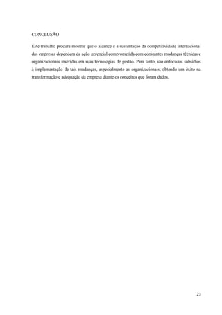 CONCLUSÃO

Este trabalho procura mostrar que o alcance e a sustentação da competitividade internacional
das empresas dependem da ação gerencial comprometida com constantes mudanças técnicas e
organizacionais inseridas em suas tecnologias de gestão. Para tanto, são enfocados subsídios
à implementação de tais mudanças, especialmente as organizacionais, obtendo um êxito na
transformação e adequação da empresa diante os conceitos que foram dados.




                                                                                         23
 