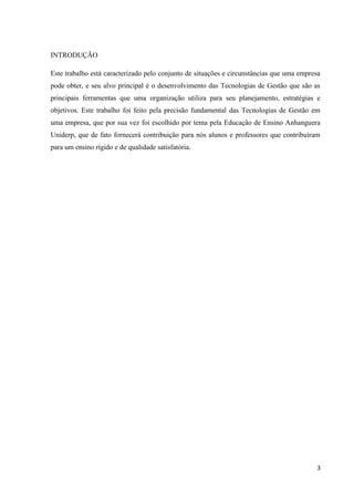 INTRODUÇÃO

Este trabalho está caracterizado pelo conjunto de situações e circunstâncias que uma empresa
pode obter, e seu alvo principal é o desenvolvimento das Tecnologias de Gestão que são as
principais ferramentas que uma organização utiliza para seu planejamento, estratégias e
objetivos. Este trabalho foi feito pela precisão fundamental das Tecnologias de Gestão em
uma empresa, que por sua vez foi escolhido por tema pela Educação de Ensino Anhanguera
Uniderp, que de fato fornecerá contribuição para nós alunos e professores que contribuíram
para um ensino rígido e de qualidade satisfatória.




                                                                                          3
 