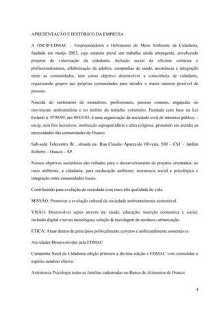 APRESENTAÇÃO E HISTÓRICO DA EMPRESA

A OSCIP-EDMAC – Empreendedores e Defensores do Meio Ambiente da Cidadania,
fundada em março 2003, cujo estatuto prevê um trabalho ainda abrangente, envolvendo
projetos   de   valorização   da   cidadania,   inclusão   social   de   oficinas   culturais   e
profissionalizantes, alfabetização de adultos, campanhas de saúde, assistência e integração
entre as comunidades, tem como objetivo desenvolver a consciência de cidadania,
organizando grupos nas próprias comunidades para atender o maior número possível de
pessoas.

Nascida do sentimento de moradores, profissionais, pessoas comuns, engajadas no
movimento ambientalista e no âmbito do trabalho voluntário. Fundada com base na Lei
Federal n. 9790/99, em 09/03/03, é uma organização da sociedade civil de interesse público –
oscip, sem fins lucrativos, instituição suprapartidária e ultra religiosa, primando em atender as
necessidades das comunidades de Osasco.

Sub-sede Telecentro Br , situada na Rua Claudio Aparecido Oliveira, 500 – CS1 – Jardim
Roberto – Osasco – SP.

Nossos objetivos societários são voltados para o desenvolvimento de projetos orientados; ao
meio ambiente; a cidadania; para reeducação ambiente; assistencia social e psicológica e
integração entre comunidades locais.

Contribuindo para evolução da sociedade com mais alta qualidade de vida.

MISSÃO: Promover a evolução cultural da sociedade ambientalmente sustentável.

VISÃO: Desenvolver ações através da: sáude; educação; inserção economica e social;
inclusão digital e novas tecnologias; seleção & reciclagem de resíduos; urbanização.

ETICA: Atuar dentro de principios politicalmente corretos e ambientalmente sustentáves.

Atividades Desenvolvidas pela EDMAC

Campanha Natal da Cidadania edição primeira a décima edição a EDMAC vem consolidar o
espírito natalino efetivo.

Assistencia Psicologia todas as famílias cadastradas no Banco de Alimentos de Osasco.


                                                                                                4
 