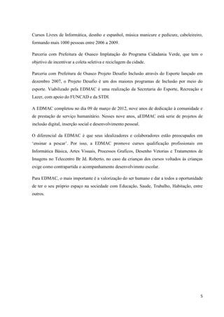 Cursos Livres de Informática, desnho e espanhol, música manicure e pedicure, cabeleireiro,
formando mais 1000 pessoas entre 2006 a 2009.

Parceria com Prefeitura de Osasco Implatação do Programa Cidadania Verde, que tem o
objetivo de incentivar a coleta seletiva e reciclagem da cidade.

Parceria com Prefeitura de Osasco Projeto Desafio Inclusão através do Esporte lançado em
dezembro 2007, o Projeto Desafio é um dos maiores programas de Inclusão por meio do
esporte. Viabilizado pela EDMAC é uma realização da Secretaria do Esporte, Recreação e
Lazer, com apoio do FUNCAD e da STDI.

A EDMAC completou no dia 09 de março de 2012, nove anos de dedicação à comunidade e
de prestação de serviço humanitário. Nesses nove anos, aEDMAC está serie de projetos de
inclusão digital, inserção social e desenvolvimento pessoal.

O diferencial da EDMAC é que seus idealizadores e colaboradores estão preocupados em
‘ensinar a pescar’. Por isso, a EDMAC promove cursos qualificação profissionais em
Informática Básica, Artes Visuais, Processos Graficos, Desenho Vetorias e Tratamentos de
Imagens no Telecentro Br Jd. Roberto, no caso da crianças dos cursos voltados às crianças
exige como contrapartida o acompanhamento desenvolvimnto escolar.

Para EDMAC, o mais importante é a valorização do ser humano e dar a todos a oportunidade
de ter o seu próprio espaço na sociedade com Educação, Saude, Trabalho, Habitação, entre
outros.




                                                                                        5
 