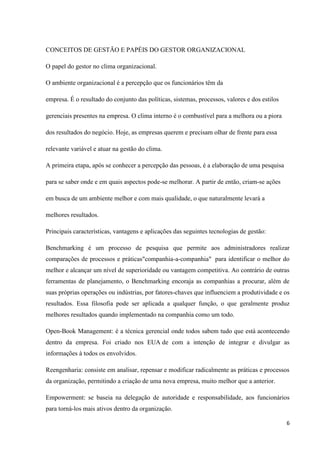 CONCEITOS DE GESTÃO E PAPÉIS DO GESTOR ORGANIZACIONAL

O papel do gestor no clima organizacional.

O ambiente organizacional é a percepção que os funcionários têm da

empresa. É o resultado do conjunto das políticas, sistemas, processos, valores e dos estilos

gerenciais presentes na empresa. O clima interno é o combustível para a melhora ou a piora

dos resultados do negócio. Hoje, as empresas querem e precisam olhar de frente para essa

relevante variável e atuar na gestão do clima.

A primeira etapa, após se conhecer a percepção das pessoas, é a elaboração de uma pesquisa

para se saber onde e em quais aspectos pode-se melhorar. A partir de então, criam-se ações

em busca de um ambiente melhor e com mais qualidade, o que naturalmente levará a

melhores resultados.

Principais características, vantagens e aplicações das seguintes tecnologias de gestão:

Benchmarking é um processo de pesquisa que permite aos administradores realizar
comparações de processos e práticas"companhia-a-companhia" para identificar o melhor do
melhor e alcançar um nível de superioridade ou vantagem competitiva. Ao contrário de outras
ferramentas de planejamento, o Benchmarking encoraja as companhias a procurar, além de
suas próprias operações ou indústrias, por fatores-chaves que influenciem a produtividade e os
resultados. Essa filosofia pode ser aplicada a qualquer função, o que geralmente produz
melhores resultados quando implementado na companhia como um todo.

Open-Book Management: é a técnica gerencial onde todos sabem tudo que está acontecendo
dentro da empresa. Foi criado nos EUA de com a intenção de integrar e divulgar as
informações à todos os envolvidos.

Reengenharia: consiste em analisar, repensar e modificar radicalmente as práticas e processos
da organização, permitindo a criação de uma nova empresa, muito melhor que a anterior.

Empowerment: se baseia na delegação de autoridade e responsabilidade, aos funcionários
para torná-los mais ativos dentro da organização.

                                                                                               6
 