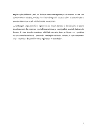 Organização Horizontal: pode ser definida como uma organização de estrutura enxuta, com
achatamento da estrutura, redução dos níveis hierárquicos, reduz os ruídos na comunicação da
empresa e aproxima níveis institucionais e operacionais.

Aprendizagem Organizacional: é o processo que procura destacar as pessoas como o recurso
mais importante das empresas, pois tudo que acontece na organização é resultado da interação
humana, levando à um incremento da habilidade na resolução de problemas e na capacidade
de ação frente às demandas. Dentro desta abordagem desca-se o conceito de capital intelectual
que é valorização do conhecimento e experiência do trabalhador .




                                                                                           7
 