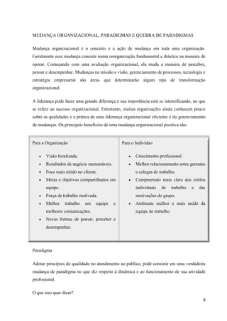 MUDANÇA ORGANIZACIONAL, PARADIGMAS E QUEBRA DE PARADIGMAS

Mudança organizacional é o conceito e a ação de mudança em toda uma organização.
Geralmente essa mudança consiste numa reorganização fundamental e drástica na maneira de
operar. Começando com uma avaliação organizacional, ela muda a maneira de perceber,
pensar e desempenhar. Mudanças na missão e visão, gerenciamento de processos, tecnologia e
estratégia empresarial são áreas que determinarão algum tipo de transformação
organizacional.

A liderança pode fazer uma grande diferença e sua importância está se intensificando, no que
se refere ao sucesso organizacional. Entretanto, muitas organizações ainda conhecem pouco
sobre as qualidades e a prática de uma liderança organizacional eficiente e do gerenciamento
de mudanças. Os principais benefícios de uma mudança organizacional positiva são:


Para a Organização                              Para o Indivíduo

       Visão focalizada.                               Crescimento profissional.
       Resultados de negócio mensuráveis.              Melhor relacionamento entre gerentes
       Foco mais nítido no cliente.                    e colegas de trabalho.
       Metas e objetivos compartilhados em             Compreensão mais clara dos estilos
       equipe.                                         individuais   de      trabalho   e   das
       Força de trabalho motivada.                     motivações do grupo.
       Melhor     trabalho   em   equipe    e          Ambiente melhor e mais unido da
       melhores comunicações.                          equipe de trabalho.
       Novas formas de pensar, perceber e
       desempenhar.




Paradigma

Adotar princípios de qualidade no atendimento ao público, pode consistir em uma verdadeira
mudança de paradigma no que diz respeito à dinâmica e ao funcionamento de sua atividade
profissional.

O que isso quer dizer?
                                                                                              8
 