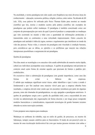 Na atualidade, o termo paradigma tem sido usado com freqüência nas mais diversas áreas do
conhecimento – educação, economia, política, religião, estética, entre outras. Na década de 60
(séc. XX), essa palavra foi utilizada pelo físico Thomas Kuhn para mostrar ao mundo
científico que leis, teorias e modelos aceitos pela prática científica são exemplos de
paradigmas que podem sofrer mudanças. O paradigma é também conceituado como um
conjunto de pressuposições por meio do qual é possível predizer e compreender as mudanças
que vêm ocorrendo no mundo e lidar com a quantidade de informações produzidas e
transmitidas entre os continentes a uma velocidade impressionante. Outro conceito de
paradigma está atrelado à idéia de regras, normas e regulamentos que interferem no modo de
vida das pessoas. Nessa visão, o conceito de paradigma está vinculado à condição humana,
pois considera-se que as idéias, as opiniões e os problemas que nascem nas relações
interpessoais possibilitam o surgimento de um paradigma.

Quebra de paradigmas

Nos dias atuais as tecnologias e os conceitos vêm sendo substituídos de maneira muito rápida,
caberá aos indivíduos acompanhar essas mudanças. A quebra de paradigmas está presente no
contexto atual como forma de orientar aqueles que precisam de limites e padrões pré-
estabelecidos.
Os executivos vêem a substituição de paradigmas com grande importância, como uma das
formas           de         evitar         a         falência          das          empresas.
É sabido que mudanças significam correr riscos, saber identificar o que é certo e errado é
fundamental e por fim analisar uma maneira viável para que a empresa obtenha bons
resultados, a empresa deverá estar ciente que irá encontrar resistência por parte de algumas
pessoas, estas são chamadas de paradigmáticas, ou seja, apegadas a paradigmas anteriores. A
quebra de paradigmas surgiu com a gestão da qualidade total, com a necessidade de uma
revisão na administração das organizações de forma discreta e em longo prazo rompendo
modelos burocráticos e centralizadores, requerendo tecnologias de gestão bastante recentes
obtendo-se assim renovação constante.

Como preparar uma empresa para mudanças

Mudanças no ambiente de trabalho, seja no estilo de gestão, de processos, ou mesmo de
lideranças, sempre causam calafrios para os funcionários. O medo de um possível corte ou
mesmo de uma recolocação desfavorável faz com que muitas pessoas resistam com unhas e
                                                                                            9
 