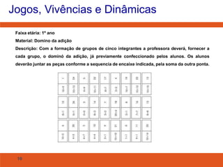 Jogos, Vivências e Dinâmicas
Faixa etária: 1º ano
Material: Domino da adição
Descrição: Com a formação de grupos de cinco integrantes a professora deverá, fornecer a
cada grupo, o dominó da adição, já previamente confeccionado pelos alunos. Os alunos
deverão juntar as peças conforme a sequencia de encaixe indicada, pela soma da outra ponta.

10

 