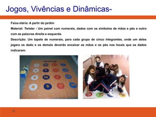 Jogos, Vivências e DinâmicasFaixa etária: A partir do jardim
Material: Twister - Um painel com numerais, dados com os símbolos de mãos e pés e outro
com as palavras direita e esquerda.
Descrição: Um tapete de numerais, para cada grupo de cinco integrantes, onde um deles
jogara os dado e os demais deverão encaixar as mãos e os pés nos locais que os dados
indicaram.

11

 