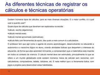 As diferentes técnicas de registrar os
cálculos e técnicas operatórias
Existem inúmeros tipos de cálculos, para as mais diversas situações. E o maior conflito, é o qual
usar e quando usar?
Quatro tipos de cálculos que deveriam ser explorados na escola:
cálculo escrito (algarismos)

cálculo mental exato
cálculo mental aproximado (estimativas)
cálculo feito com ferramentas de apoio, das quais a mais comum é a calculadora.
O professor tem que agir como o agente do ensino aprendizagem, desenvolvendo no educando a
autonomia e o raciocínio lógico no aluno, criando atividades lúdicas que despertem o interesse do

educando, de forma que eles aprendam brincando, e compreendam que a matemática esta inserida
em todos os contexto de vivencia. O calculo mental deve ser estimulado, principalmente no que se
refere a um mundo globalizado onde existem inúmeros meios de calcular sem raciocinar, com
calculadoras, computadores, tablets, celulares, etc. E nada melhor que o a ferramenta lúdica, com
jogos e projetos para desenvolver estas habilidades.
13

 