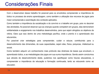 Considerações Finais
Com o desenvolver desse trabalho foi possível para os envolvidos compreender a importância do
lúdico no processo de ensino aprendizagem, como também a utilização dos recursos de jogos para
maior compreensão e assimilação dos conteúdo aplicados.
Como também a importância da socialização e do convívio e o trabalho em grupo, pois no decorrer
das atividades, foi possível observar que as crianças quando competem em grupos, elas demonstram
solidariedade e engajamento nos trabalhos desenvolvidos, para que sejam atingidos os objetivos da
vitória. Claro que isso dentro de uma metodologia pacífica, onde o premio é o aprendizado dos
educandos.
Foi possível criar estratégias para compreender, cuidar e educar, contribuindo para o
desenvolvimento das dimensões, de suas capacidades, sejam elas, física, psíquicas, intelectual ou
social.
Como também adquirir um conhecimento mais profundo das diretrizes de bases que envolvem, o
aprendizado lúdico, e as metodologias dos jogos em sua suma importância. Sendo assim concluímos
que através do desenvolvimento deste, pudemos nos aperfeiçoar como futuras educadoras, e
compreender a importância da educação e formação continuada, tanto ao educando como ao
educador.
14

 