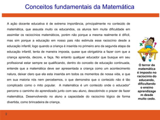Conceitos fundamentais da Matemática
A ação docente educativa é de extrema importância, principalmente no conteúdo de
matemática, que assusta muito os educandos, os alunos tem muita dificuldade em
assimilar os raciocínios matemáticos, porém não porque a mesma realmente é difícil,
mas sim porque a educação em nosso pais não estimula esse raciocínio desde a
educação infantil, logo quando a criança é inserida no primeiro ano da segunda etapa da
educação infantil, tenta de maneira imposta, quase que obrigatória a fazer com que a
criança aprenda, decore, e faça. No entanto qualquer educador que busque em seu
profissional estar sempre se qualificando, dentro do conceito de educação continuada,
entende que a matemática deve ser apresentada a criança como um acontecimento
natura, deixar claro que ela esta inserida em todos os momentos de nossa vida, e que
em sua maioria nós nem percebemos, o que demonstra que o conteúdo não é tão
complicado como o mito popular.

A matemática é um conteúdo onde o educador”

percorra o caminho do aprendizado junto com seu aluno, descobrindo o prazer de fazer
matemática. Desenvolvendo no aluno a capacidade do raciocínio lógico de forma
divertida, como brincadeira de criança.

2

O terror da
matemática
é imposto no
raciocínio do
educando,
dificultando
o ensino
aprendizage
m desde
muito cedo.

 